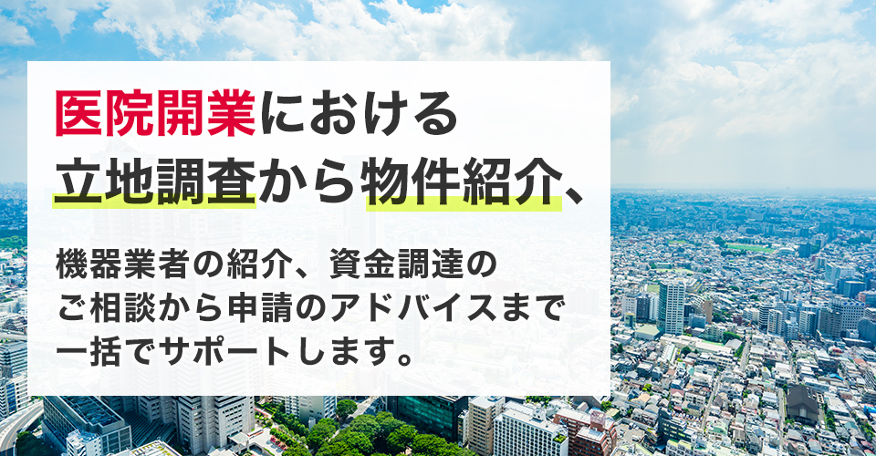 医院開業における立地調査から物件紹介、機器業者の紹介、資金調達のご相談から申請のアドバイスまで一括でサポートします。